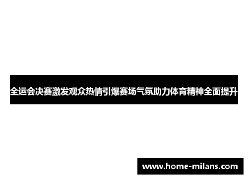 全运会决赛激发观众热情引爆赛场气氛助力体育精神全面提升
